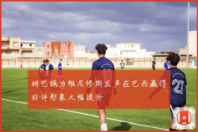 姆巴佩为维尼修斯发声在巴西赢得好评形象大幅提升