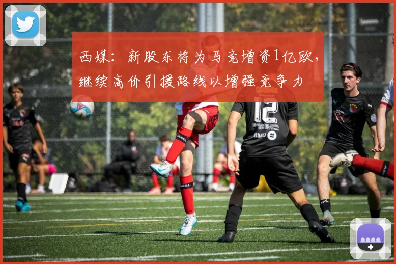 西媒：新股东将为马竞增资1亿欧，继续高价引援路线以增强竞争力
