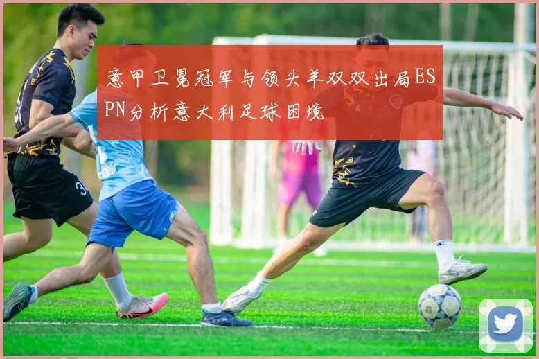 意甲卫冕冠军与领头羊双双出局ESPN分析意大利足球困境