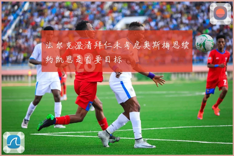法尔克澄清拜仁未考虑奥斯梅恩续约凯恩是首要目标