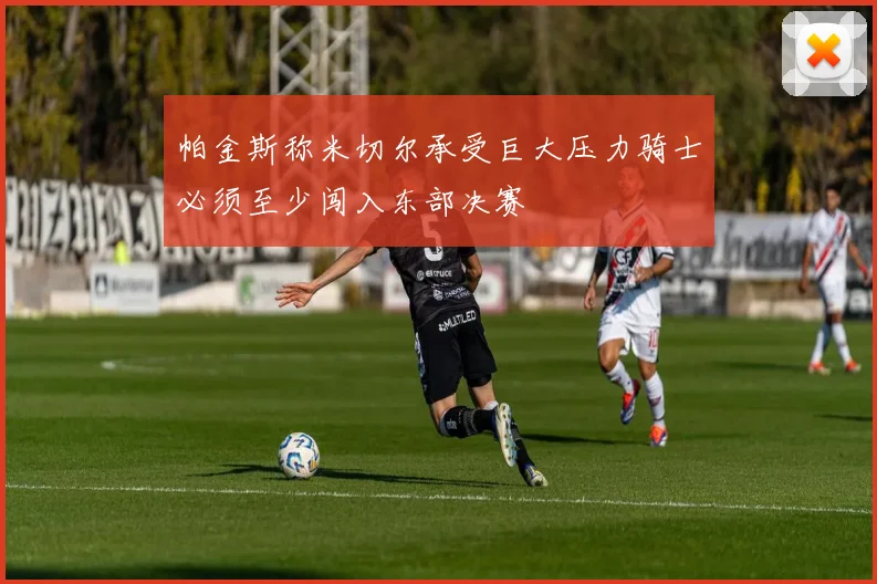 帕金斯称米切尔承受巨大压力骑士必须至少闯入东部决赛