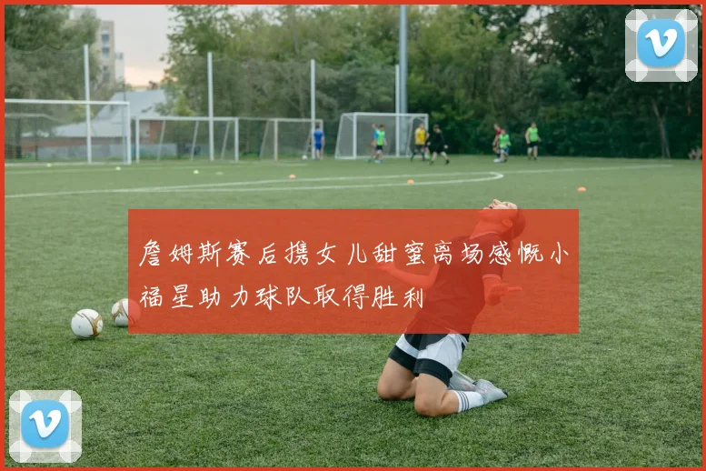 詹姆斯赛后携女儿甜蜜离场感慨小福星助力球队取得胜利