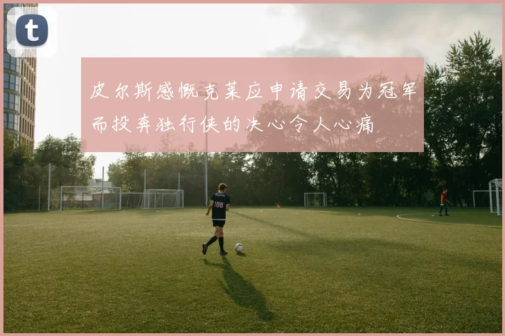 皮尔斯感慨克莱应申请交易为冠军而投奔独行侠的决心令人心痛