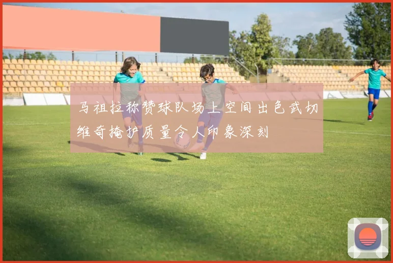马祖拉称赞球队场上空间出色武切维奇掩护质量令人印象深刻