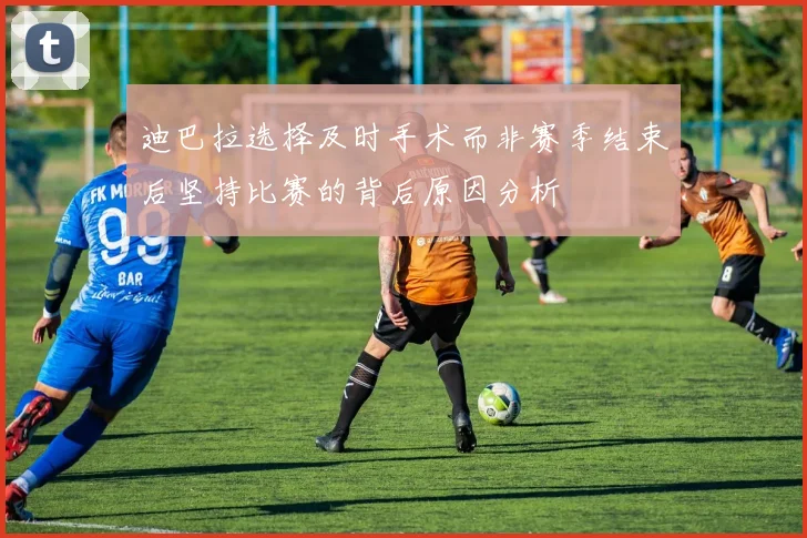 迪巴拉选择及时手术而非赛季结束后坚持比赛的背后原因分析