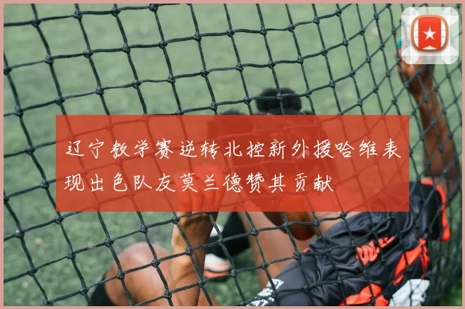 辽宁教学赛逆转北控新外援哈维表现出色队友莫兰德赞其贡献